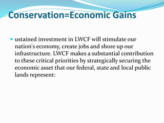 Conservation=Economic Gains
 ustained investment in LWCF will stimulate our
nation's economy, create jobs and shore up our
infrastructure. LWCF makes a substantial contribution
to these critical priorities by strategically securing the
economic asset that our federal, state and local public
lands represent:
 