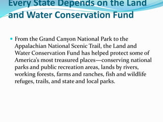Every State Depends on the Land
and Water Conservation Fund
 From the Grand Canyon National Park to the
Appalachian National Scenic Trail, the Land and
Water Conservation Fund has helped protect some of
America’s most treasured places—conserving national
parks and public recreation areas, lands by rivers,
working forests, farms and ranches, fish and wildlife
refuges, trails, and state and local parks.
 