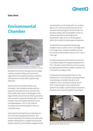 Data sheet 
Environmental Chamber 
QinetiQ Environmental Testing Services are widely used by a variety of military and commercial organisations to simulate the extreme conditions that equipment must be able to operationally withstand. 
Extremes of environmental conditions are simulated in two insulated chambers with the capacity to test systems such as, aircraft, trains, trucks, battle tanks, boats, and helicopters in the large chamber and commercial vehicles, generators, communications equipment and test rigs in a small chamber. The environmental conditions can be controlled between +70°c to -70°c with full humidity control and heating effect of the sun using solar arrays. 
Low temperature storage trials can take place at - 70°c, with operating equipment trials at -50°c. Personnel working in the chamber must wear arctic weather clothing which is supplied. Electrical and hydraulic systems can be checked using ground test rigs and cold air can be introduced to run auxiliary power units. There are special provisions for the extraction of exhaust gases from the facility. The test piece engines, APU and propellers can be run continuously whilst maintaining the test environment. Layers of ice can also be applied within the chamber to check equipment operation. 
The QinetiQ Environmental test facility large chamber measures 24.5m x 25m x 5.4m high with a 6.75m high recess, making it suitable for aircraft fins and the small chamber measures 7.5m x 4.0m x 5.0m high. 
For high temperature and humid environments air is circulated capable of raising the temperature to + 70° c. The water content of the air can be increased by injecting steam into the chamber to achieve a 95 ± 5% relative humidity at +40°c. 
The large environmental chamber offers the capacity to test a whole fleet of vehicles together delivering cost savings to customers 
To reproduce the heating effect of the sun the facilities use an infra red system consisting of three arrays having a controlled intensity of up to 1120W/m², over a simulated combined area of 50m². A second system, which replicates the spectrum of sunlight, is used to expose transparent materials such as aircraft cockpits to solar effects. 
The small chamber offers faster heating/cooling times and a cost effective option for smaller test items  