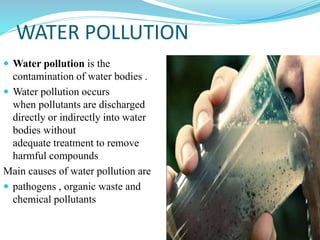 WATER POLLUTION
 Water pollution is the
contamination of water bodies .
 Water pollution occurs
when pollutants are discharged
directly or indirectly into water
bodies without
adequate treatment to remove
harmful compounds
Main causes of water pollution are
 pathogens , organic waste and
chemical pollutants
 