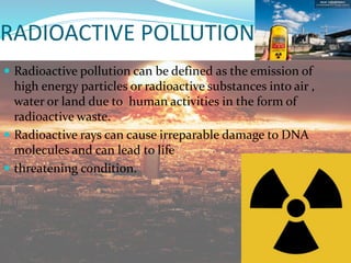 RADIOACTIVE POLLUTION
 Radioactive pollution can be defined as the emission of
high energy particles or radioactive substances into air ,
water or land due to human activities in the form of
radioactive waste.
 Radioactive rays can cause irreparable damage to DNA
molecules and can lead to life
 threatening condition.
 