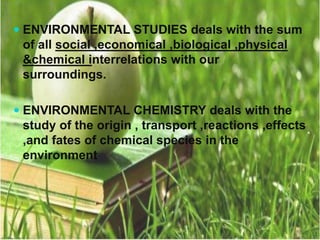  ENVIRONMENTAL STUDIES deals with the sum
of all social ,economical ,biological ,physical
&chemical interrelations with our
surroundings.
 ENVIRONMENTAL CHEMISTRY deals with the
study of the origin , transport ,reactions ,effects
,and fates of chemical species in the
environment
 