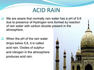 ACID RAIN
 We are aware that normally rain water has a pH of 5.6
due to presence of Hydrogen ions formed by reaction
of rain water with carbon dioxide present in the
atmosphere.
 When the pH of the rain water
drops below 5.6, it is called
acid rain. Oxides of sulphur
and nitrogen in the atmosphere
produces acid rain.
 