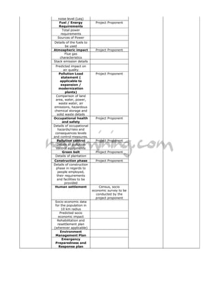 noise level (Leq)
   Fuel / Energy            Project Proponent
   Requirements
     Total power
    requirements
  Sources of Power
Details of the fuels to
       be used
Atmospheric impact          Project Proponent
       Flue gas
    characteristics
Stack emission details
 Predicted impact on
       air quality
   Pollution Load           Project Proponent
     statement (
    applicable to
    expansion /
   modernization
        plants)
 Comparison of land
 area, water, power,
   waste water, air
emissions, hazardous
chemical storage and
  solid waste details
Occupational health         Project Proponent
      and safety
Details of occupational
  hazards/risks and
 consequences levels
and control measures.
  Pollution control         Project Proponent
  Details of pollution
 control equipments
      Green belt            Project Proponent
 Details of plantation
Construction phase          Project Proponent
Details of construction
 phase in regards to
   people employed,
  their requirements
  and facilities to be
       provided
 Human settlement             Census, socio
                          economic survey to be
                            conducted by the
                            project proponent
 Socio economic data
 for the population in
     10 km radius
    Predicted socio
   economic impact
  Rehabilitation and
   resettlement plan
(wherever applicable)
     Environment
 Management Plan
      Emergency
 Preparedness and
    Response plan
 