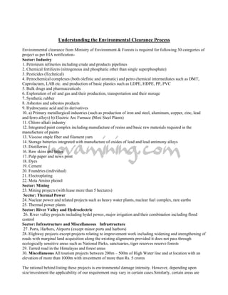 Understanding the Environmental Clearance Process
Environmental clearance from Ministry of Environment & Forests is required for following 30 categories of
project as per EIA notification-
Sector: Industry
1. Petroleum refineries including crude and products pipelines
2. Chemical fertilizers (nitrogenous and phosphatic other than single superphosphate)
3. Pesticides (Technical)
4. Petrochemical complexes (both olefinic and aromatic) and petro chemical intermediates such as DMT,
Caprolactam, LAB etc. and production of basic plastics such as LDPE, HDPE, PP, PVC
5. Bulk drugs and pharmaceuticals
6. Exploration of oil and gas and their production, transportation and their storage
7. Synthetic rubber
8. Asbestos and asbestos products
9. Hydrocyanic acid and its derivatives
10. a) Primary metallurgical industries (such as production of iron and steel, aluminum, copper, zinc, lead
and ferro alloys) b) Electric Arc Furnace (Mini Steel Plants)
11. Chloro alkali industry
12. Integrated paint complex including manufacture of resins and basic raw materials required in the
manufacture of paints
13. Viscose staple fiber and filament yarn
14. Storage batteries integrated with manufacture of oxides of lead and lead antimony alloys
15. Distilleries
16. Raw skins and hides
17. Pulp paper and news print
18. Dyes
19. Cement
20. Foundries (individual)
21. Electroplating
22. Meta Amino phenol
Sector: Mining
23. Mining projects (with lease more than 5 hectares)
 Sector: Thermal Power
24. Nuclear power and related projects such as heavy water plants, nuclear fuel complex, rare earths
25. Thermal power plants
Sector: River Valley and Hydroelectric
 26. River valley projects including hydel power, major irrigation and their combination including flood
control
Sector: Infrastructure and Miscellaneous Infrastructure
 27. Ports, Harbors, Airports (except minor ports and harbors)
28. Highway projects except projects relating to improvement work including widening and strengthening of
roads with marginal land acquisition along the existing alignments provided it does not pass through
ecologically sensitive areas such as National Parks, sanctuaries, tiger reserves reserve forests
29. Tarred road in the Himalayas and forest areas
30. Miscellaneous All tourism projects between 200m – 500m of High Water line and at location with an
elevation of more than 1000m with investment of more than Rs. 5 crores

The rational behind listing these projects is environmental damage intensity. However, depending upon
size/investment the applicability of our requirement may vary in certain cases.Similarly, certain areas are
 