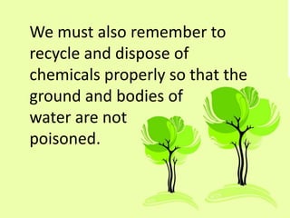 We must also remember to
recycle and dispose of
chemicals properly so that the
ground and bodies of
water are not
poisoned.
 