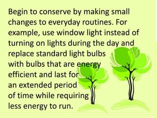Begin to conserve by making small
changes to everyday routines. For
example, use window light instead of
turning on lights during the day and
replace standard light bulbs
with bulbs that are energy
efficient and last for
an extended period
of time while requiring
less energy to run.
 