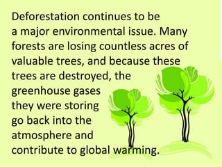 Deforestation continues to be
a major environmental issue. Many
forests are losing countless acres of
valuable trees, and because these
trees are destroyed, the
greenhouse gases
they were storing
go back into the
atmosphere and
contribute to global warming.
 