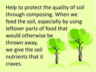 Help to protect the quality of soil
through composing. When we
feed the soil, especially by using
leftover parts of food that
would otherwise be
thrown away,
we give the soil
nutrients that it
craves.
 