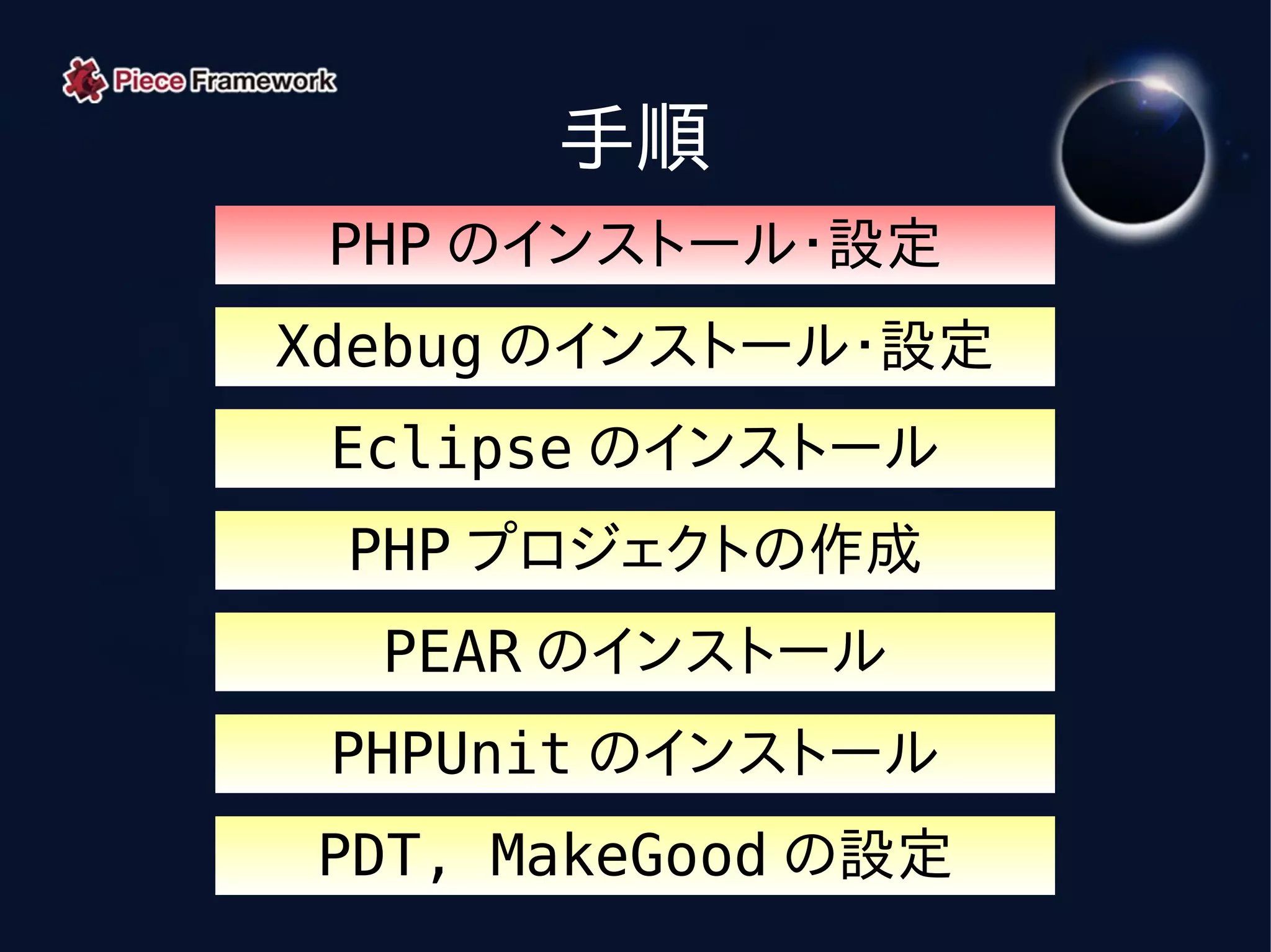 手順
 PHP のインストール・設定
Xdebug のインストール・設定
 Eclipse のインストール
 PHP プロジェクトの作成
  PEAR のインストール
 PHPUnit のインストール
PDT, MakeGood の設定
 