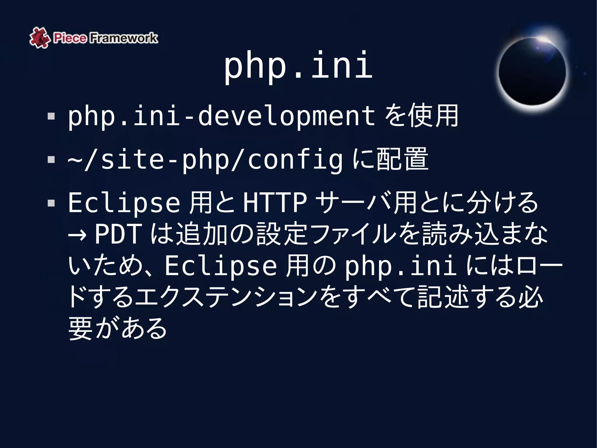 php.ini
   php.ini-development を使用
   ~/site-php/config に配置
   Eclipse 用と HTTP サーバ用とに分ける
    → PDT は追加の設定ファイルを読み込まな
    いため、 Eclipse 用の php.ini にはロー
    ドするエクステンションをすべて記述する必
    要がある
 