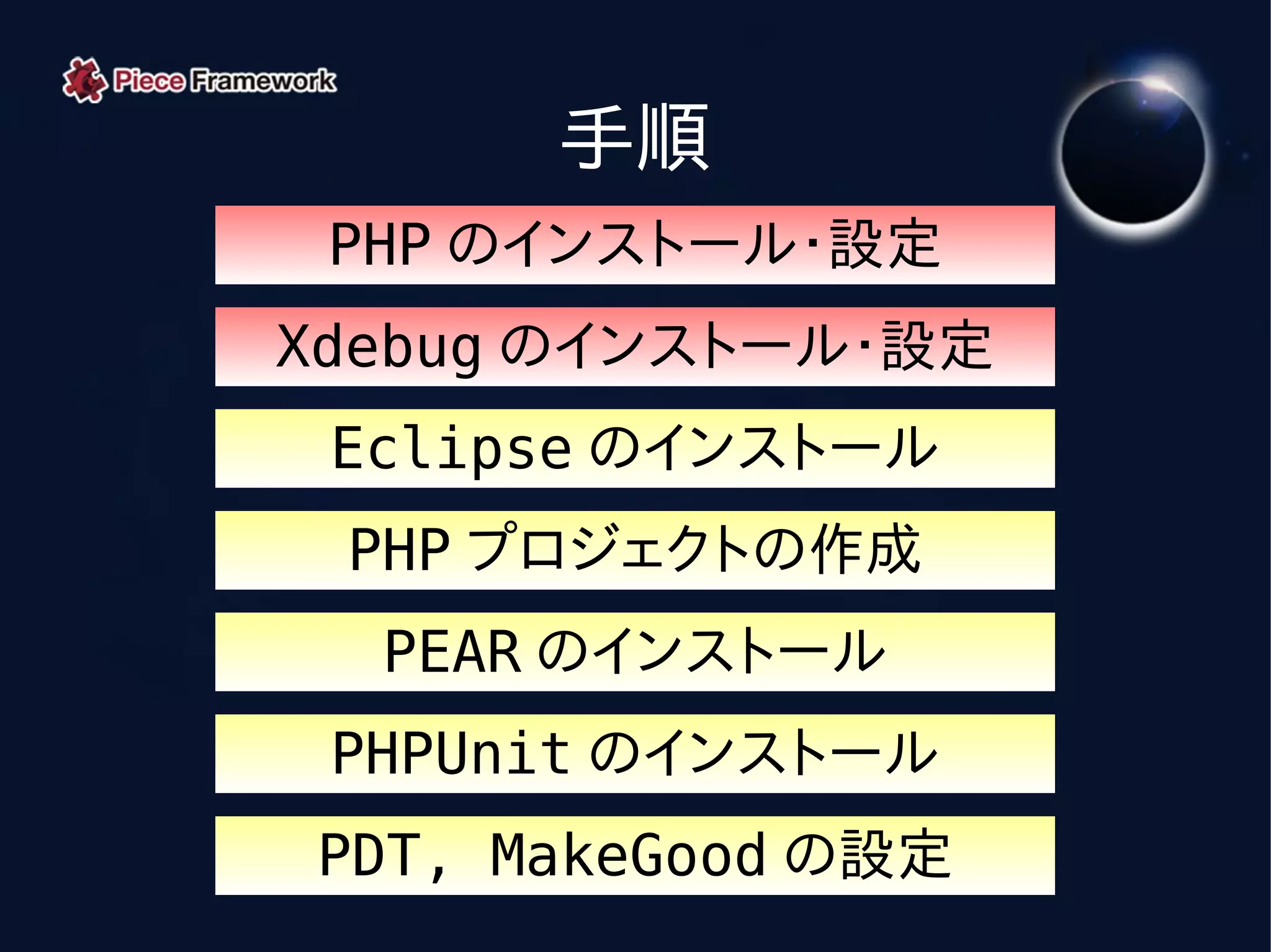 手順
 PHP のインストール・設定
Xdebug のインストール・設定
 Eclipse のインストール
 PHP プロジェクトの作成
  PEAR のインストール
 PHPUnit のインストール
PDT, MakeGood の設定
 
