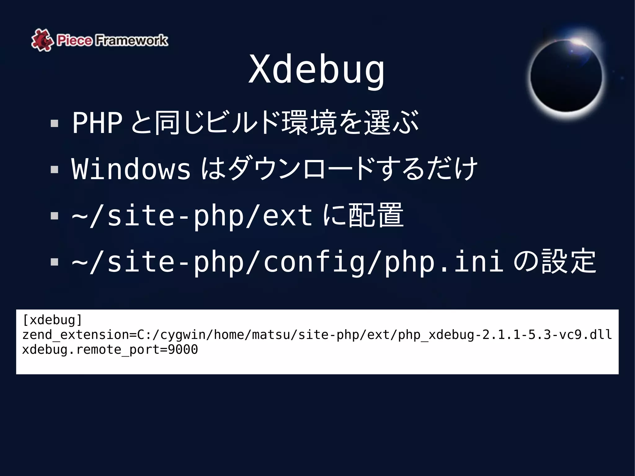Xdebug
      PHP と同じビルド環境を選ぶ
      Windows はダウンロードするだけ
      ~/site-php/ext に配置
      ~/site-php/config/php.ini の設定
[xdebug]
zend_extension=C:/cygwin/home/matsu/site-php/ext/php_xdebug-2.1.1-5.3-vc9.dll
xdebug.remote_port=9000
 
