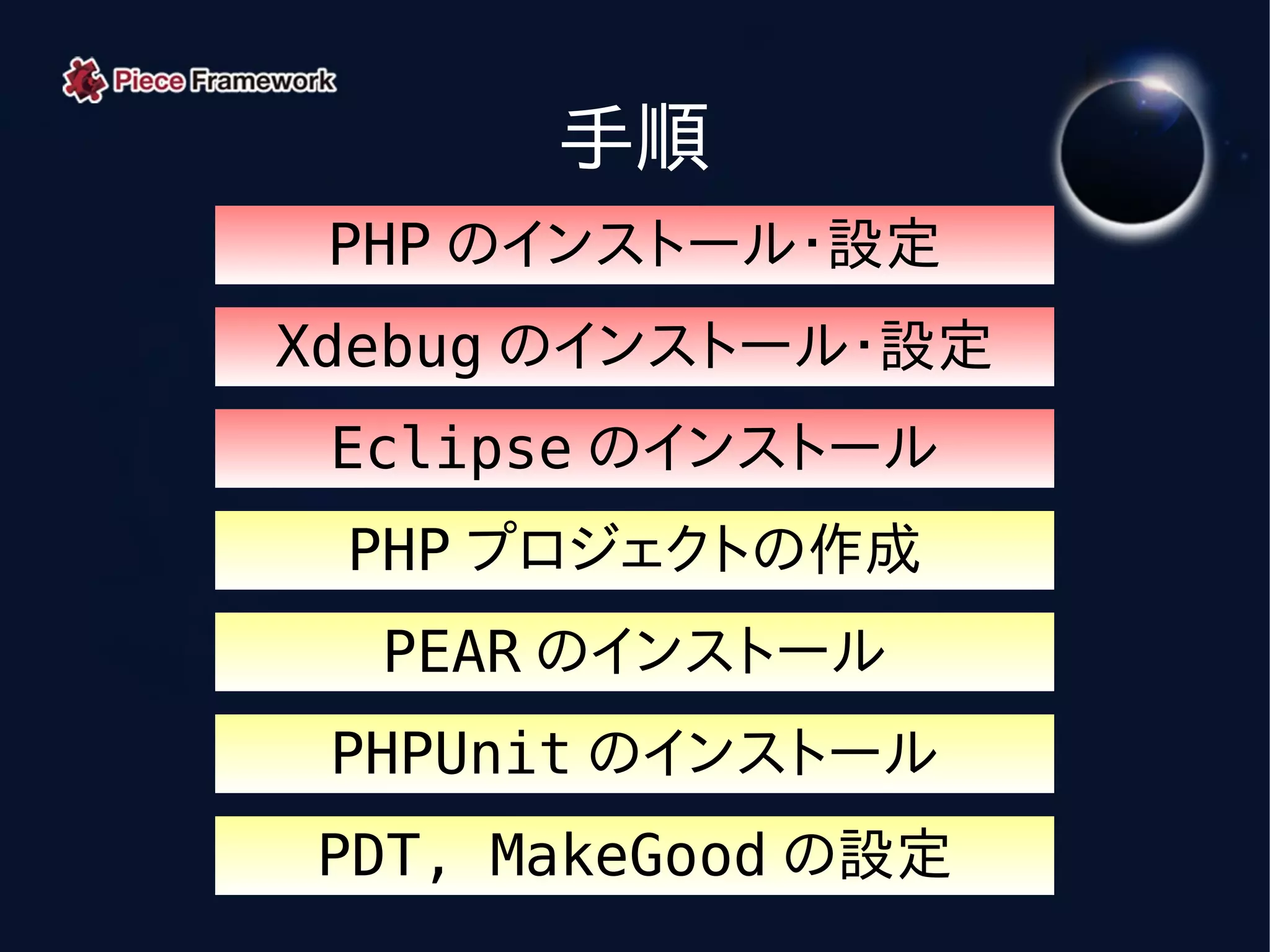 手順
 PHP のインストール・設定
Xdebug のインストール・設定
 Eclipse のインストール
 PHP プロジェクトの作成
  PEAR のインストール
 PHPUnit のインストール
PDT, MakeGood の設定
 