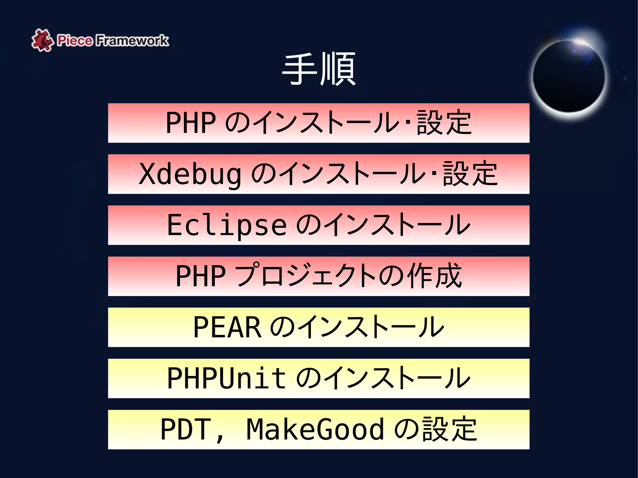 手順
 PHP のインストール・設定
Xdebug のインストール・設定
 Eclipse のインストール
 PHP プロジェクトの作成
  PEAR のインストール
 PHPUnit のインストール
PDT, MakeGood の設定
 