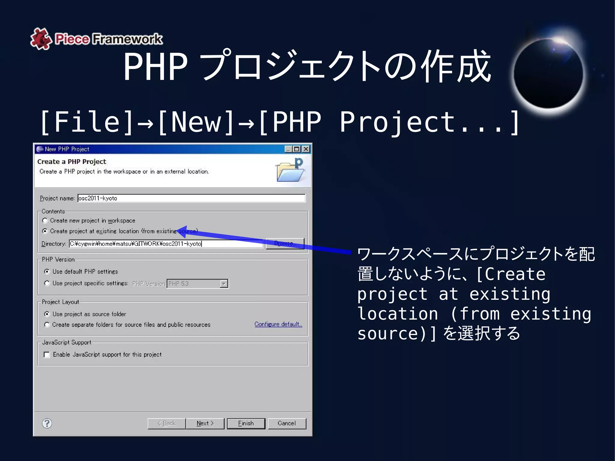 PHP プロジェクトの作成
[File]→[New]→[PHP Project...]



                   ワークスペースにプロジェクトを配
                   置しないように、 [Create
                   project at existing
                   location (from existing
                   source)] を選択する
 
