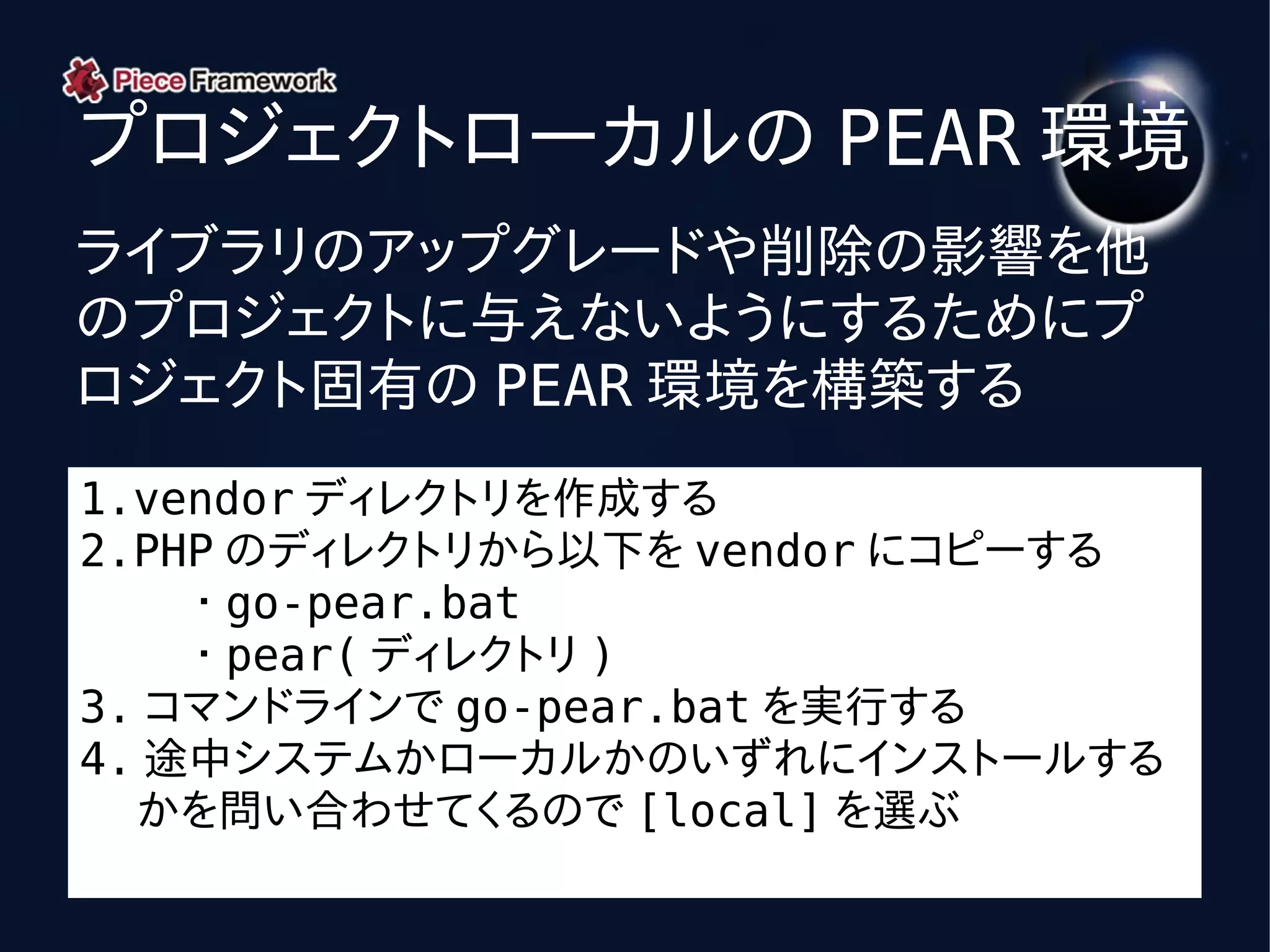 プロジェクトローカルの PEAR 環境
ライブラリのアップグレードや削除の影響を他
のプロジェクトに与えないようにするためにプ
ロジェクト固有の PEAR 環境を構築する
1.vendor ディレクトリを作成する
2.PHP のディレクトリから以下を vendor にコピーする
    ・ go-pear.bat
    ・ pear( ディレクトリ )
3. コマンドラインで go-pear.bat を実行する
4. 途中システムかローカルかのいずれにインストールする
  かを問い合わせてくるので [local] を選ぶ
 
