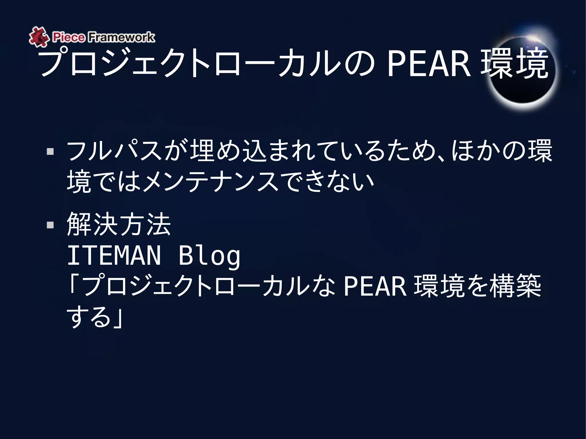 プロジェクトローカルの PEAR 環境

   フルパスが埋め込まれているため、ほかの環
    境ではメンテナンスできない
   解決方法
    ITEMAN Blog
    「プロジェクトローカルな PEAR 環境を構築
    する」
 