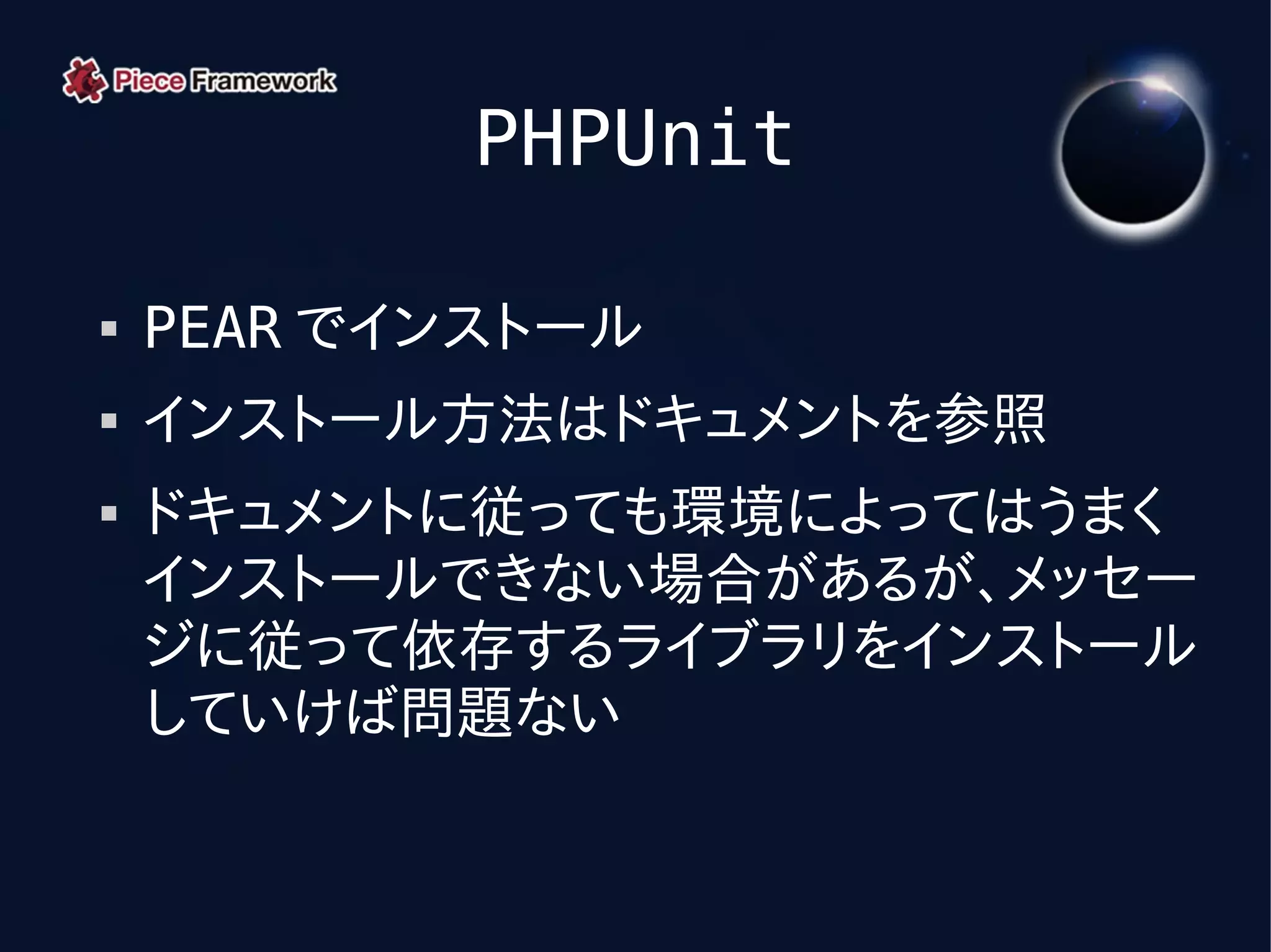 PHPUnit

   PEAR でインストール
   インストール方法はドキュメントを参照
   ドキュメントに従っても環境によってはうまく
    インストールできない場合があるが、メッセー
    ジに従って依存するライブラリをインストール
    していけば問題ない
 