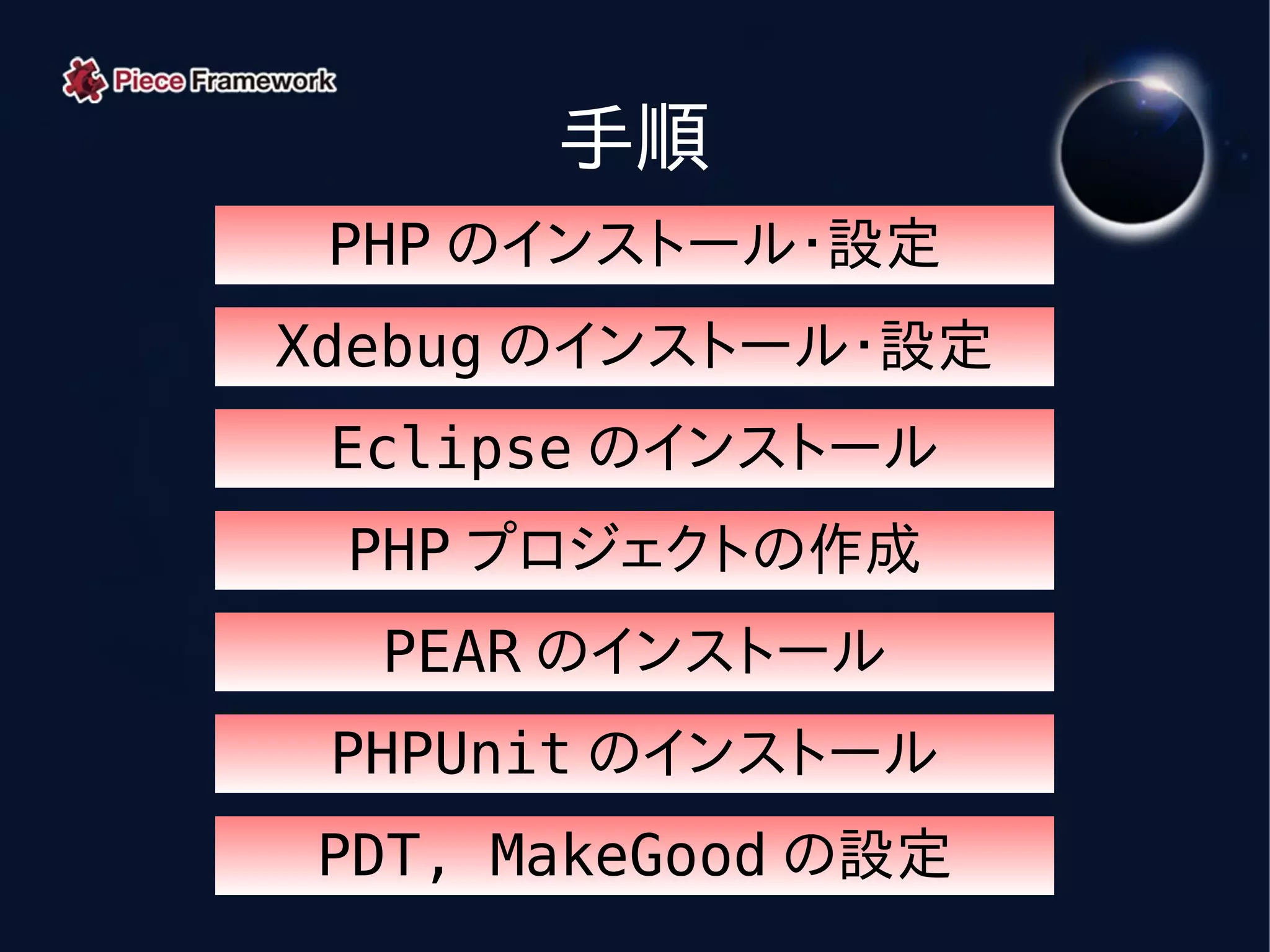 手順
 PHP のインストール・設定
Xdebug のインストール・設定
 Eclipse のインストール
 PHP プロジェクトの作成
  PEAR のインストール
 PHPUnit のインストール
PDT, MakeGood の設定
 
