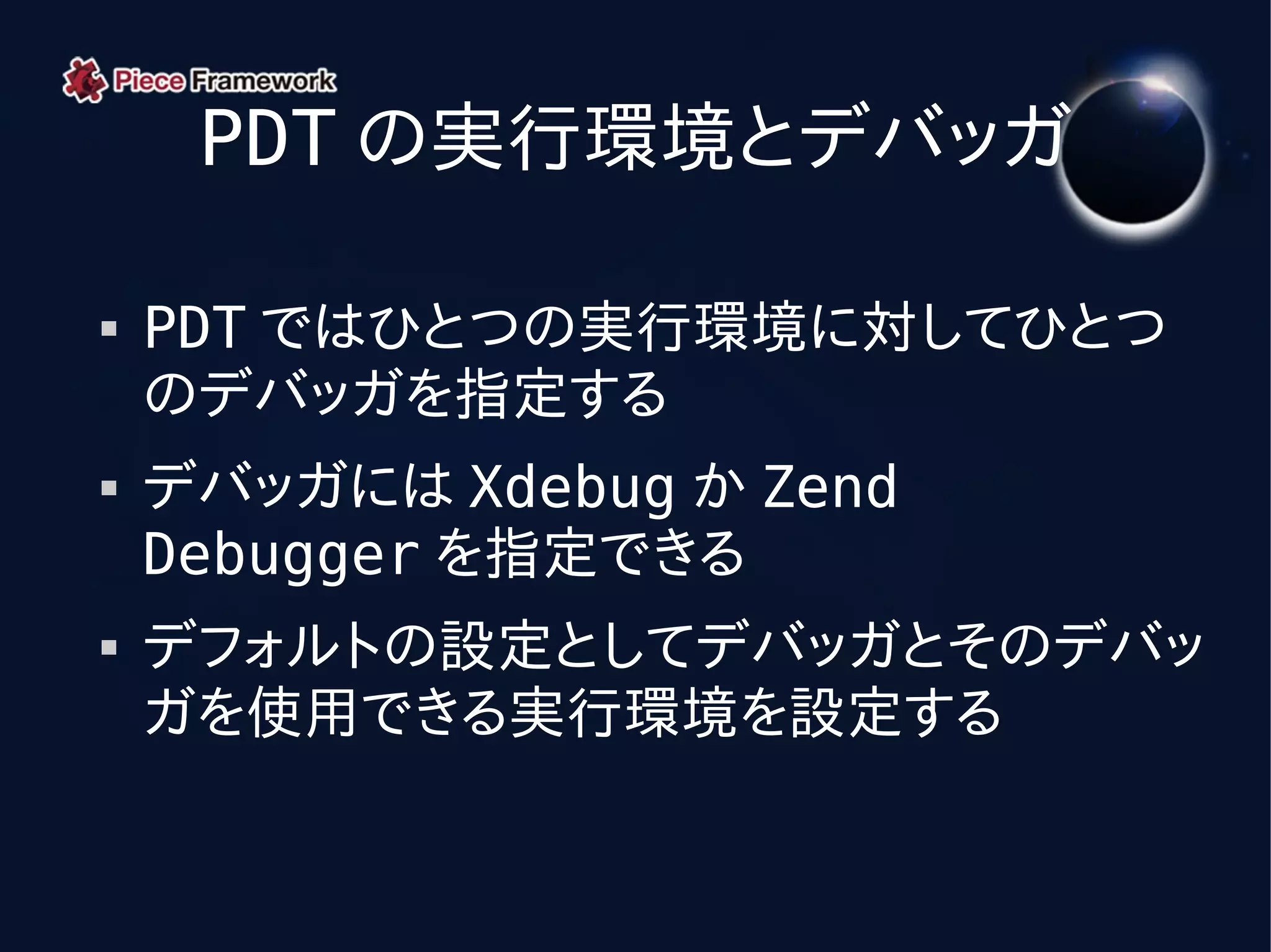 PDT の実行環境とデバッガ

   PDT ではひとつの実行環境に対してひとつ
    のデバッガを指定する
   デバッガには Xdebug か Zend
    Debugger を指定できる
   デフォルトの設定としてデバッガとそのデバッ
    ガを使用できる実行環境を設定する
 