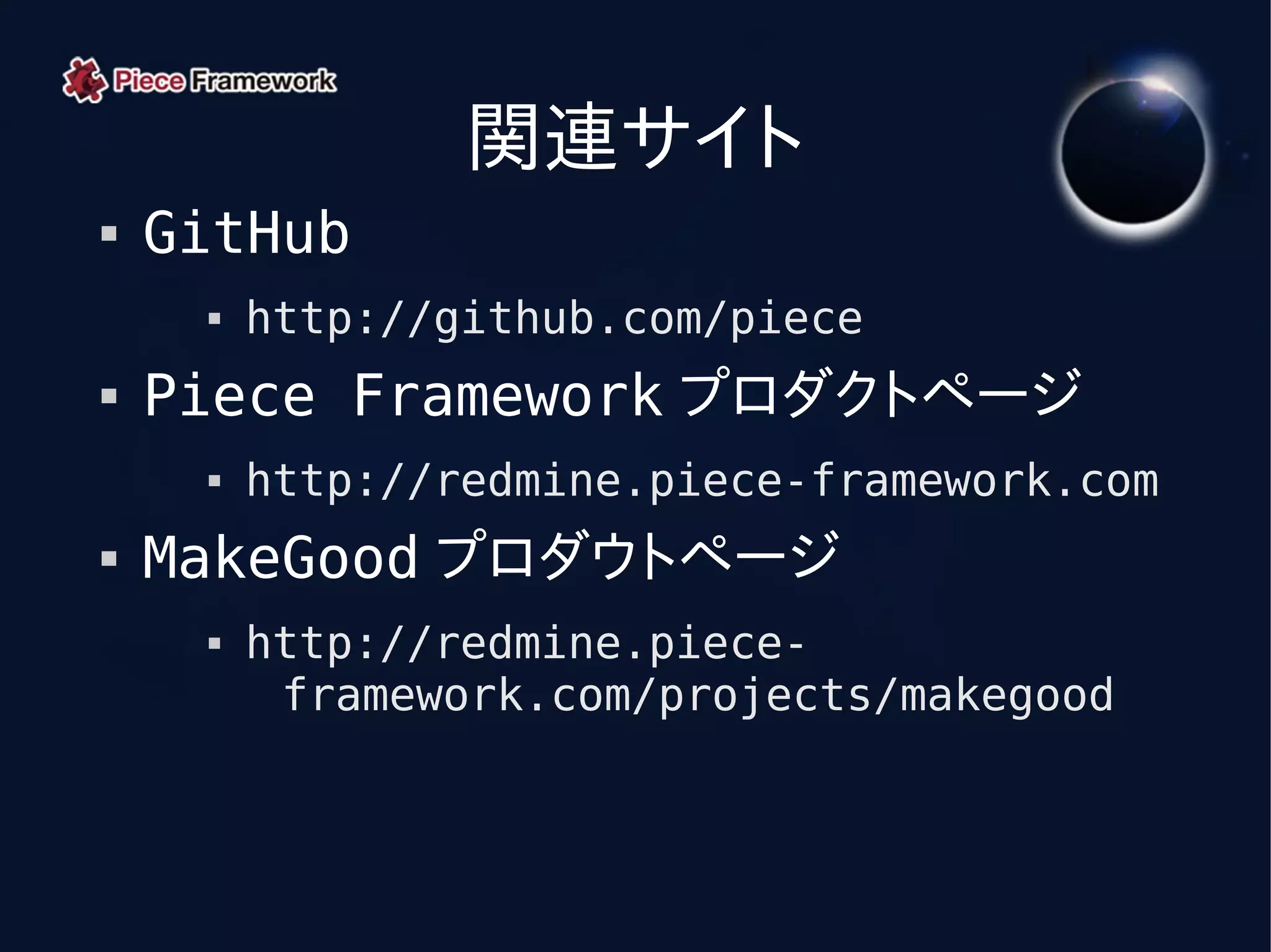 関連サイト
   GitHub
        http://github.com/piece
   Piece Framework プロダクトページ
        http://redmine.piece-framework.com
   MakeGood プロダウトページ
        http://redmine.piece-
          framework.com/projects/makegood
 