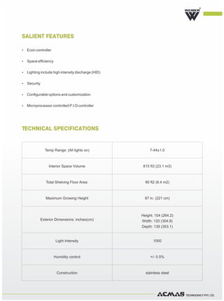 TECHNOCRACY PVT. LTD.
TECHNICAL SPECIFICATIONS
R
SALIENT FEATURES
Ÿ Econ controller
Ÿ Space efficiency
Ÿ Lighting include high intensity discharge (HID)
Ÿ Security
Ÿ Configurable options and customization
Ÿ Microprocessor controlled P.I.D controller
Temp Range: (All lights on) 7-44±1.0
Interior Space Volume 815 ft3 (23.1 m3)
Total Shelving Floor Area: 90 ft2 (8.4 m2)
Maximum Growing Height 87 in. (221 cm)
Exterior Dimensions: inches(cm)
Height: 104 (264.2)
Width: 120 (304.8)
Depth: 139 (353.1)
Light Intensity 1000
Humidity control +/- 0.5%
Construction stainless steel
 