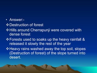 Answer:- Destruction of forest Hills around Cherrapunji were covered with dense forest Forests used to soaks up the heavy rainfall & released it slowly the rest of the year  Heavy rains washed away the top soil, slopes (Destruction of forest) of the slope turned into desert.  