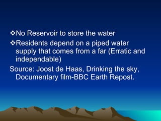 No Reservoir to store the water Residents depend on a piped water supply that comes from a far (Erratic and independable)  Source: Joost de Haas, Drinking the sky, Documentary film-BBC Earth Repost. 