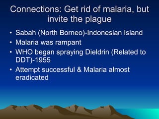 Connections: Get rid of malaria, but invite the plague Sabah (North Borneo)-Indonesian Island Malaria was rampant WHO began spraying Dieldrin (Related to DDT)-1955 Attempt successful & Malaria almost eradicated  