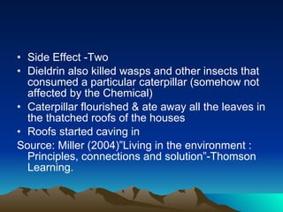 Side Effect -Two Dieldrin also killed wasps and other insects that consumed a particular caterpillar (somehow not affected by the Chemical) Caterpillar flourished & ate away all the leaves in the thatched roofs of the houses Roofs started caving in Source: Miller (2004)”Living in the environment : Principles, connections and solution”-Thomson Learning. 