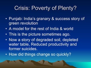 Crisis: Poverty of Plenty? Punjab: India’s granary & success story of green revolution A model for the rest of India & world This is the picture sometimes ago. Now a story of degraded soil, depleted water table, Reduced productivity and former suicides. How did things change so quickly? 