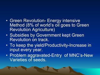 Green Revolution- Energy intensive Method (8% of world’s oil goes to Green Revolution Agriculture) Subsidies by Government kept Green Revolution on track. To keep the yield/Productivity-Increase in input every year. Problem aggravated-Entry  of MNC’s-New Varieties of seeds. 