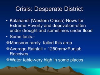 Crisis: Desperate District  Kalahandi (Western Orissa)-News for Extreme Poverty and deprivation-often under drought and sometimes under flood Some facts:- Monsoon rarely  failed this area Average Rainfall = 1250mm>Punjab Receives Water table-very high in some places 