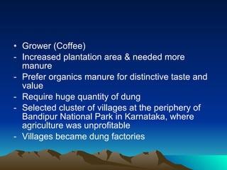 Grower (Coffee) Increased plantation area & needed more  manure Prefer organics manure for distinctive taste and value Require huge quantity of dung Selected cluster of villages at the periphery of Bandipur National Park in Karnataka, where agriculture was unprofitable Villages became dung factories 