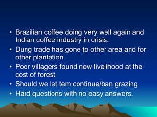 Brazilian coffee doing very well again and Indian coffee industry in crisis. Dung trade has gone to other area and for other plantation Poor villagers found new livelihood at the cost of forest Should we let tem continue/ban grazing Hard questions with no easy answers. 