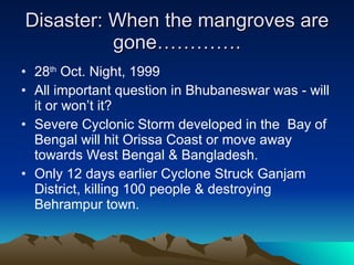 Disaster: When the mangroves are gone…………. 28 th  Oct. Night, 1999  All important question in Bhubaneswar was - will it or won’t it? Severe Cyclonic Storm developed in the  Bay of Bengal will hit Orissa Coast or move away towards West Bengal & Bangladesh. Only 12 days earlier Cyclone Struck Ganjam District, killing 100 people & destroying Behrampur town. 