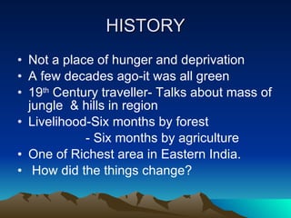 HISTORY Not a place of hunger and deprivation A few decades ago-it was all green 19 th  Century traveller- Talks about mass of jungle  & hills in region Livelihood-Six months by forest - Six months by agriculture One of Richest area in Eastern India. How did the things change? 
