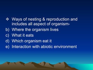 Ways of nesting & reproduction and includes all aspect of organism- Where the organism lives What it eats Which organism eat it Interaction with abiotic environment 
