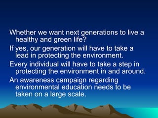 Whether we want next generations to live a healthy and green life? If yes, our generation will have to take a lead in protecting the environment.  Every individual will have to take a step in protecting the environment in and around. An awareness campaign regarding environmental education needs to be taken on a large scale.  