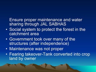 Ensure proper maintenance and water sharing through JAL SABHAS Social system to protect the forest in the catchment area Government took over many of the structures (after independence) Maintenance was not proper Fearing takeover-Tank converted into crop land by owner  