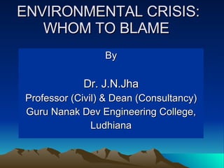 By Dr. J.N.Jha Professor (Civil) & Dean (Consultancy) Guru Nanak Dev Engineering College, Ludhiana ENVIRONMENTAL CRISIS: WHOM TO BLAME  