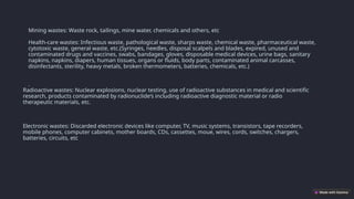 Mining wastes: Waste rock, tailings, mine water, chemicals and others, etc
Health-care wastes: Infectious waste, pathological waste, sharps waste, chemical waste, pharmaceutical waste,
cytotoxic waste, general waste, etc.(Syringes, needles, disposal scalpels and blades, expired, unused and
contaminated drugs and vaccines, swabs, bandages, gloves, disposable medical devices, urine bags, sanitary
napkins, napkins, diapers, human tissues, organs or fluids, body parts, contaminated animal carcasses,
disinfectants, sterility, heavy metals, broken thermometers, batteries, chemicals, etc.)
.
Radioactive wastes: Nuclear explosions, nuclear testing, use of radioactive substances in medical and scientific
research, products contaminated by radionuclide’s including radioactive diagnostic material or radio
therapeutic materials, etc.
Electronic wastes: Discarded electronic devices like computer, TV, music systems, transistors, tape recorders,
mobile phones, computer cabinets, mother boards, CDs, cassettes, moue, wires, cords, switches, chargers,
batteries, circuits, etc
 