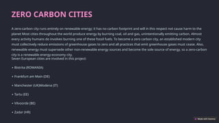 ZERO CARBON CITIES
A zero-carbon city runs entirely on renewable energy; it has no carbon footprint and will in this respect not cause harm to the
planet Most cities throughout the world produce energy by burning coal, oil and gas, unintentionally emitting carbon. Almost
every activity humans do involves burning one of these fossil fuels. To become a zero carbon city, an established modern city
must collectively reduce emissions of greenhouse gases to zero and all practices that emit greenhouse gases must cease. Also,
renewable energy must supersede other non-renewable energy sources and become the sole source of energy, so a zero-carbon
city is a renewable energy-economy city.
Seven European cities are involved in this project:
∙ Bistrita (ROMANIA)
∙ Frankfurt am Main (DE)
∙ Manchester (UK)Modena (IT)
∙ Tartu (EE)
∙ Vilvoorde (BE)
∙ Zadar (HR)
 
