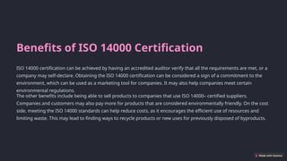 Benefits of ISO 14000 Certification
ISO 14000 certification can be achieved by having an accredited auditor verify that all the requirements are met, or a
company may self-declare. Obtaining the ISO 14000 certification can be considered a sign of a commitment to the
environment, which can be used as a marketing tool for companies. It may also help companies meet certain
environmental regulations.
The other benefits include being able to sell products to companies that use ISO 14000– certified suppliers.
Companies and customers may also pay more for products that are considered environmentally friendly. On the cost
side, meeting the ISO 14000 standards can help reduce costs, as it encourages the efficient use of resources and
limiting waste. This may lead to finding ways to recycle products or new uses for previously disposed of byproducts.
 