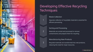 Developing Effective Recycling
Techniques
Waste Collection
Separate collection of recyclable materials is essential for
efficient processing.
Sorting and Processing
Materials are sorted and processed to remove
contaminants and prepare them for recycling.
Manufacturing New Products
Recycled materials are transformed into new products,
reducing the need for virgin resources.
 