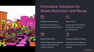 Innovative Solutions for
Waste Reduction and Reuse
Reduce Consumption
Minimizing purchases and
adopting a minimalist lifestyle.
Reuse Items
Finding alternative uses for
existing items instead of
discarding them.
Recycle Materials
Properly disposing of recyclable
materials and supporting
recycling initiatives.
Compost Organic Waste
Converting food scraps and
yard waste into nutrient-rich
compost.
 