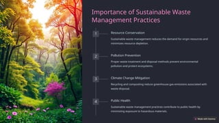 Importance of Sustainable Waste
Management Practices
1 Resource Conservation
Sustainable waste management reduces the demand for virgin resources and
minimizes resource depletion.
2 Pollution Prevention
Proper waste treatment and disposal methods prevent environmental
pollution and protect ecosystems.
3 Climate Change Mitigation
Recycling and composting reduce greenhouse gas emissions associated with
waste disposal.
4 Public Health
Sustainable waste management practices contribute to public health by
minimizing exposure to hazardous materials.
 