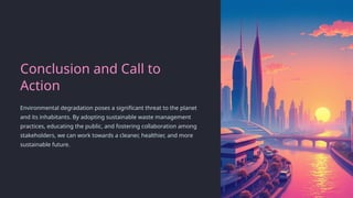 Conclusion and Call to
Action
Environmental degradation poses a significant threat to the planet
and its inhabitants. By adopting sustainable waste management
practices, educating the public, and fostering collaboration among
stakeholders, we can work towards a cleaner, healthier, and more
sustainable future.
 