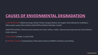 CAUSES OF ENVIONMENTAL DEGRADATION
❑ DEFORESTATION-Global warming Global climate change Reduce net oxygen level Biosphere instability
❑ ❑ ❑ ❑
Effects water cycle POLLUTION OVER POPPULATION NATURAL CAUSES
❑ ❑ ❑
OVER POPULATION Results excess demand over food, clothes, shelter Result excess demand over land Reduce
❑ ❑ ❑
forest resource
3,POLLUTION- Water Land SOIL
❑ ❑ ❑
4. NATURAL CAUSES- Earthquakes Tidal waves Storm Wildfire Floods Land sliding
❑ ❑ ❑ ❑ ❑ ❑
 